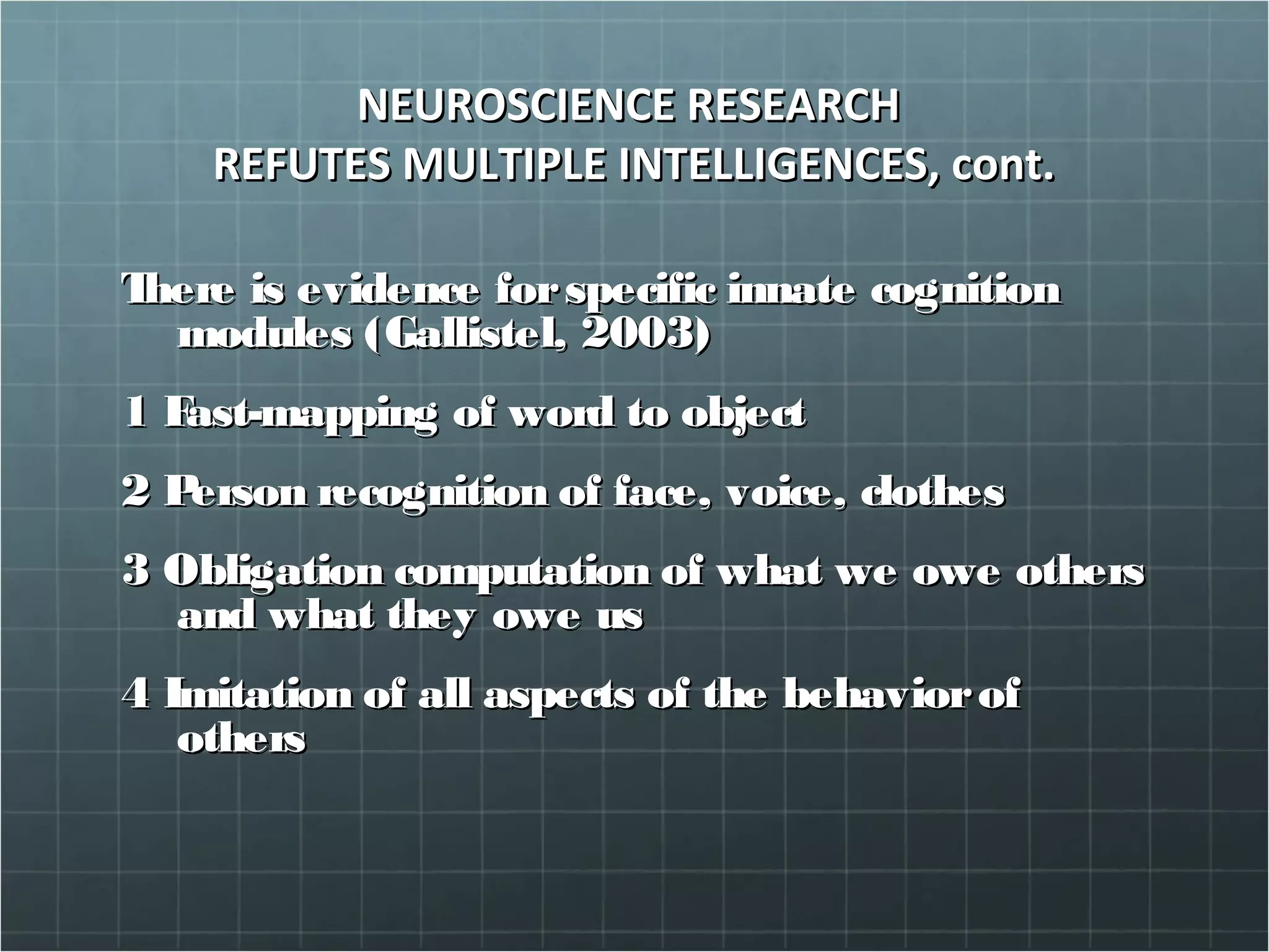 NEUROSCIENCE RESEARCHNEUROSCIENCE RESEARCH
REFUTES MULTIPLE INTELLIGENCES, cont.REFUTES MULTIPLE INTELLIGENCES, cont.
There is evidence forspecific innate cognitionThere is evidence forspecific innate cognition
modules (Gallistel, 2003)modules (Gallistel, 2003)
1 Fast-mapping of word to object1 Fast-mapping of word to object
2 Person recognition of face, voice, clothes2 Person recognition of face, voice, clothes
3 Obligation computation of what we owe others3 Obligation computation of what we owe others
and what they owe usand what they owe us
4 Imitation of all aspects of the behaviorof4 Imitation of all aspects of the behaviorof
othersothers
 