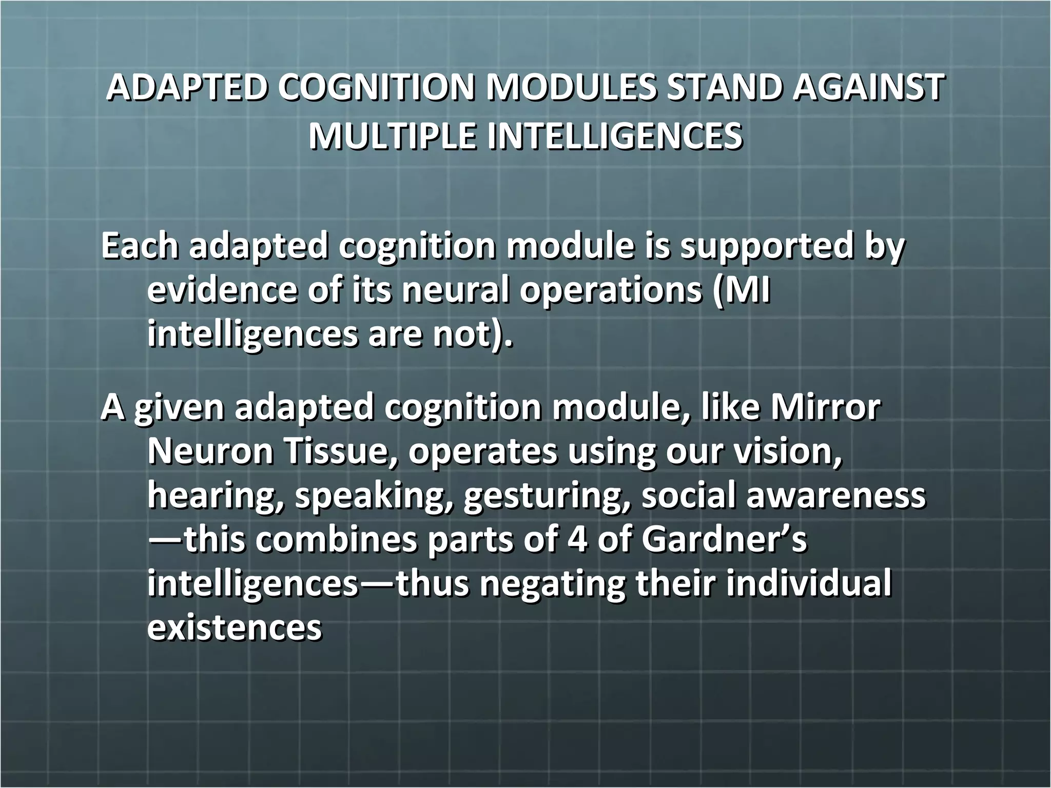 ADAPTED COGNITION MODULES STAND AGAINSTADAPTED COGNITION MODULES STAND AGAINST
MULTIPLE INTELLIGENCESMULTIPLE INTELLIGENCES
Each adapted cognition module is supported byEach adapted cognition module is supported by
evidence of its neural operations (MIevidence of its neural operations (MI
intelligences are not).intelligences are not).
A given adapted cognition module, like MirrorA given adapted cognition module, like Mirror
Neuron Tissue, operates using our vision,Neuron Tissue, operates using our vision,
hearing, speaking, gesturing, social awarenesshearing, speaking, gesturing, social awareness
—this combines parts of 4 of Gardner’s—this combines parts of 4 of Gardner’s
intelligences—thus negating their individualintelligences—thus negating their individual
existencesexistences
 