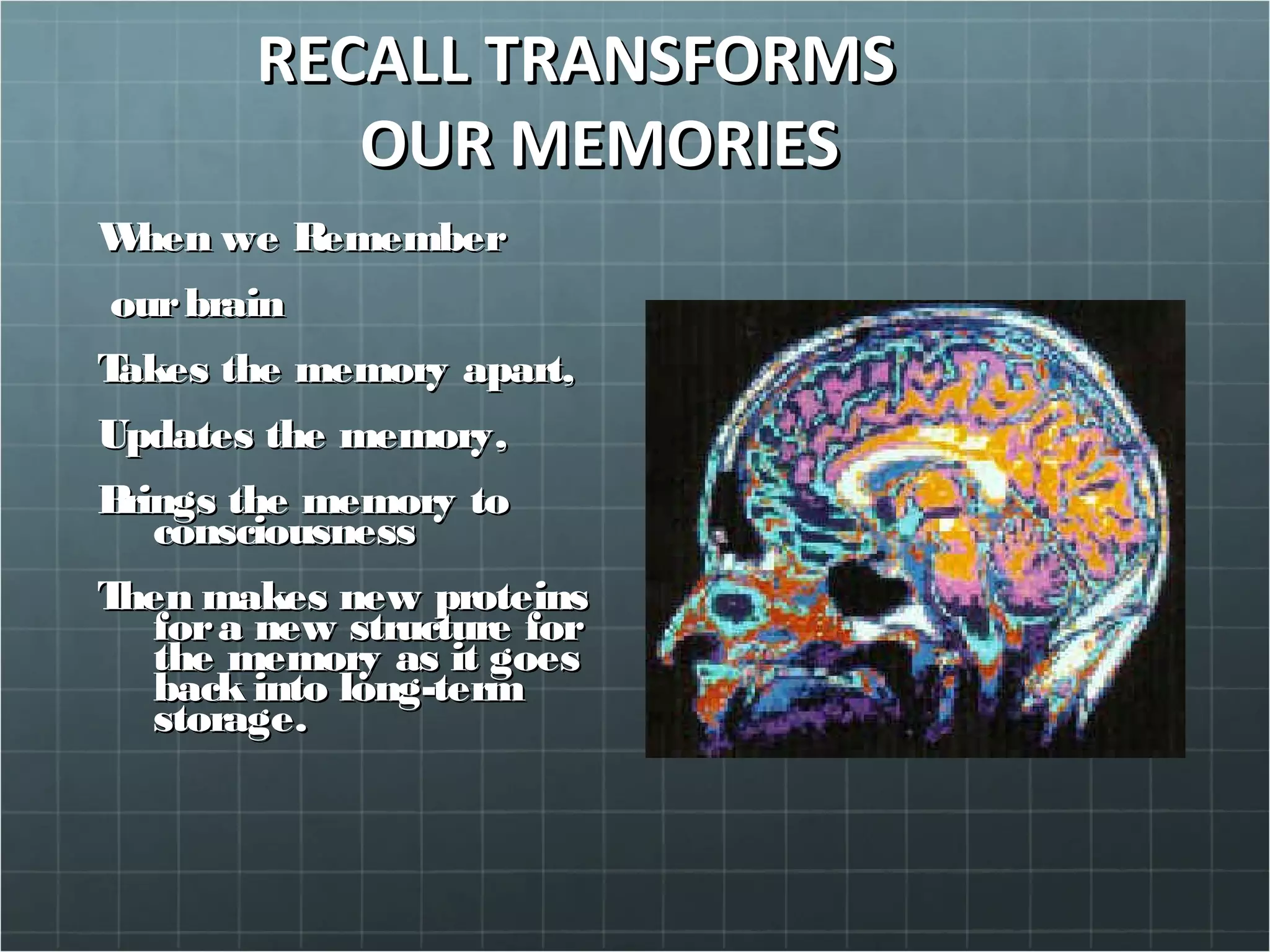 RECALL TRANSFORMSRECALL TRANSFORMS
OUR MEMORIESOUR MEMORIES
When we RememberWhen we Remember
ourbrainourbrain
Takes the memory apart,Takes the memory apart,
Updates the memory,Updates the memory,
Brings the memory toBrings the memory to
consciousnessconsciousness
Then makes new proteinsThen makes new proteins
fora new structure forfora new structure for
the memory as it goesthe memory as it goes
back into long-termback into long-term
storage.storage.
 