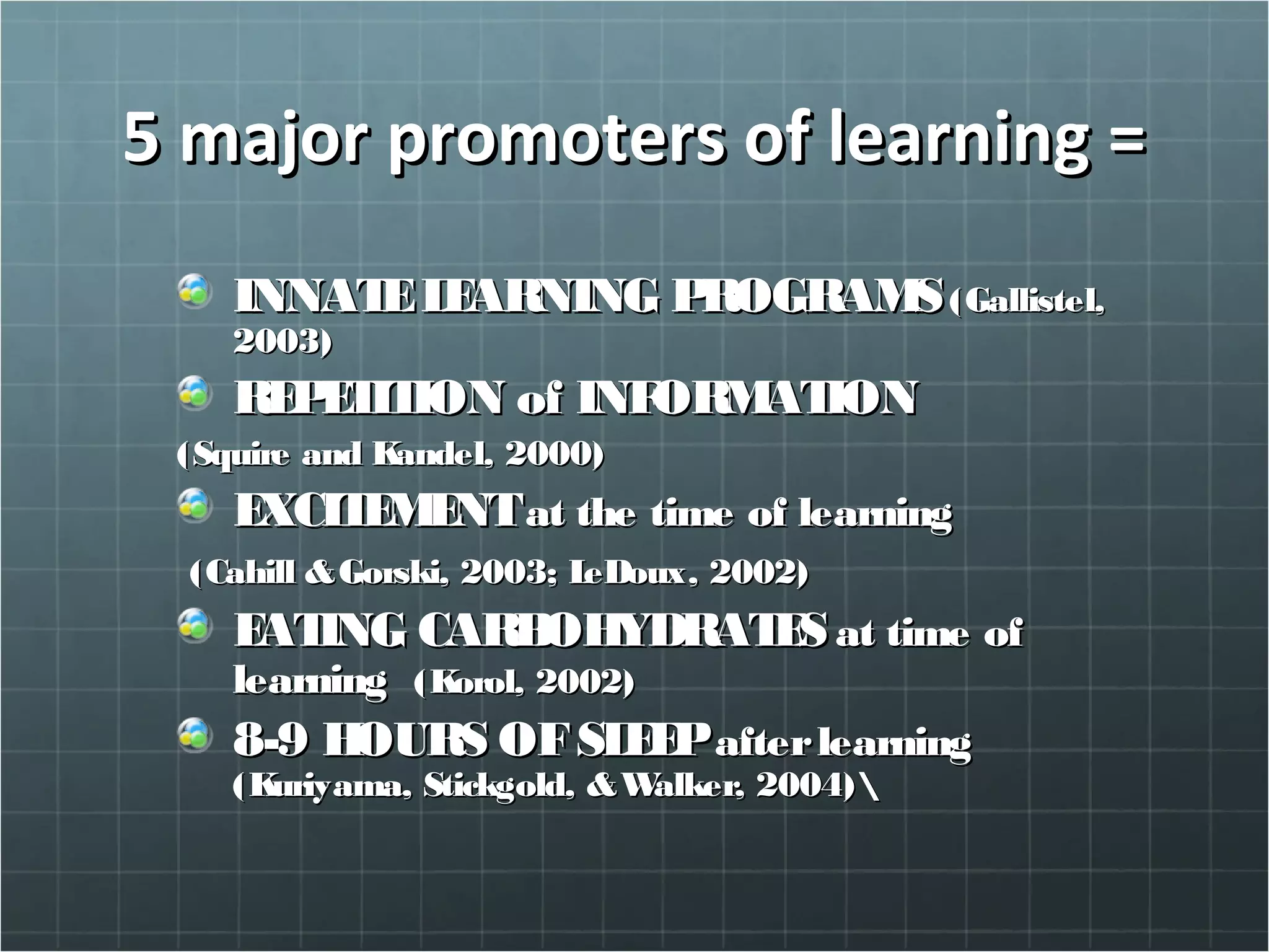 5 major promoters of learning =5 major promoters of learning =
INNATELEARNING PROGRAMSINNATELEARNING PROGRAMS(Gallistel,(Gallistel,
2003)2003)
REPETITION of INFORMATIONREPETITION of INFORMATION
(Squire and Kandel, 2000)(Squire and Kandel, 2000)
EXCITEMENTEXCITEMENTat the time of learningat the time of learning
(Cahill &Gorski, 2003; LeDoux, 2002)(Cahill &Gorski, 2003; LeDoux, 2002)
EATING CARBOHYDRATESEATING CARBOHYDRATES at time ofat time of
learninglearning (Korol, 2002)(Korol, 2002)
8-9 HOURS OFSLEEP8-9 HOURS OFSLEEPafterlearningafterlearning
(Kuriyama, Stickgold, &Walker, 2004)(Kuriyama, Stickgold, &Walker, 2004)
 