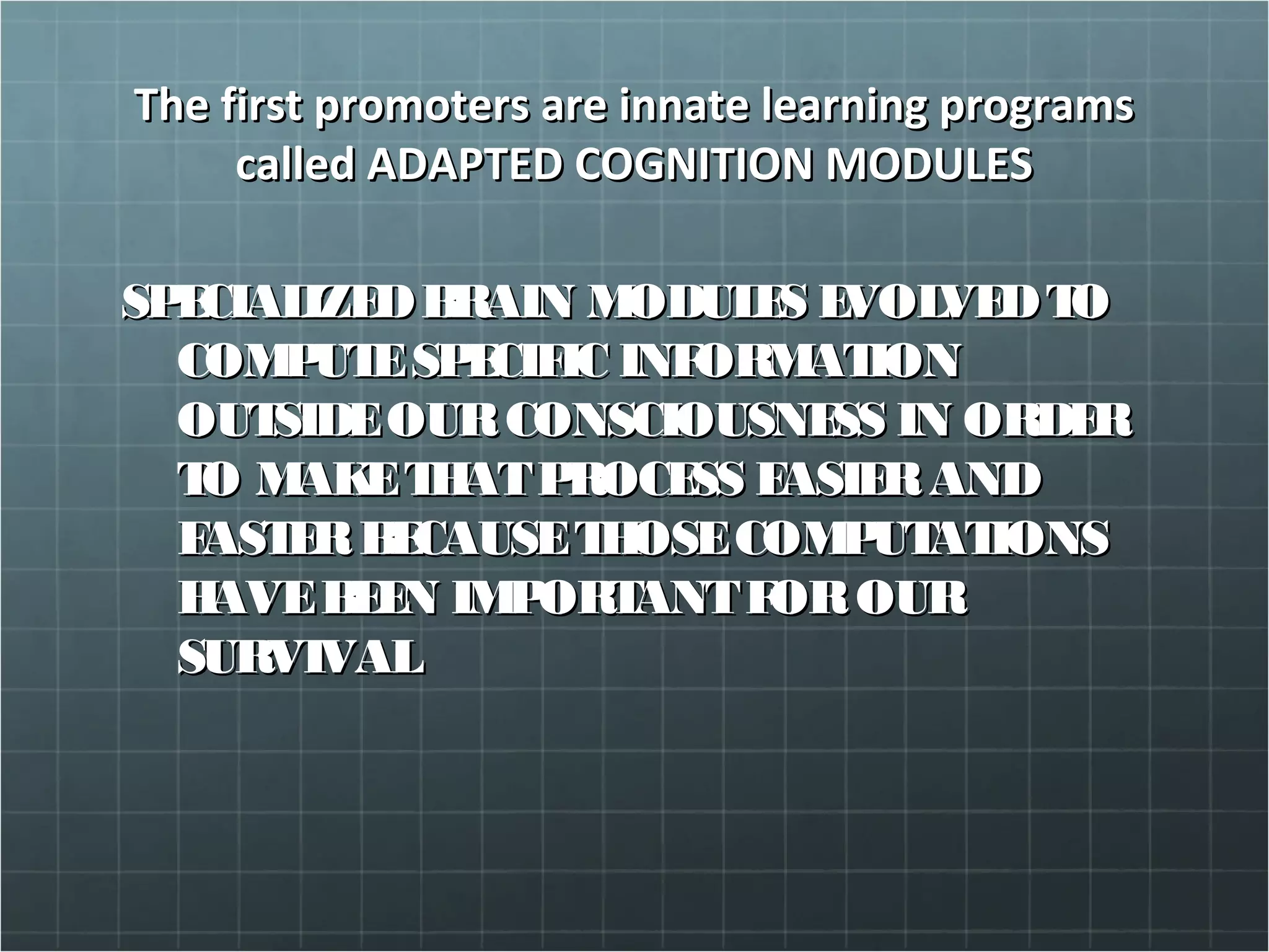 The first promoters are innate learning programsThe first promoters are innate learning programs
called ADAPTED COGNITION MODULEScalled ADAPTED COGNITION MODULES
SPECIALIZEDBRAIN MODULES EVOLVEDTOSPECIALIZEDBRAIN MODULES EVOLVEDTO
COMPUTESPECIFIC INFORMATIONCOMPUTESPECIFIC INFORMATION
OUTSIDEOURCONSCIOUSNESS IN ORDEROUTSIDEOURCONSCIOUSNESS IN ORDER
TO MAKETHATPROCESS EASIERANDTO MAKETHATPROCESS EASIERAND
FASTERBECAUSETHOSECOMPUTATIONSFASTERBECAUSETHOSECOMPUTATIONS
HAVEBEEN IMPORTANTFOROURHAVEBEEN IMPORTANTFOROUR
SURVIVALSURVIVAL
 