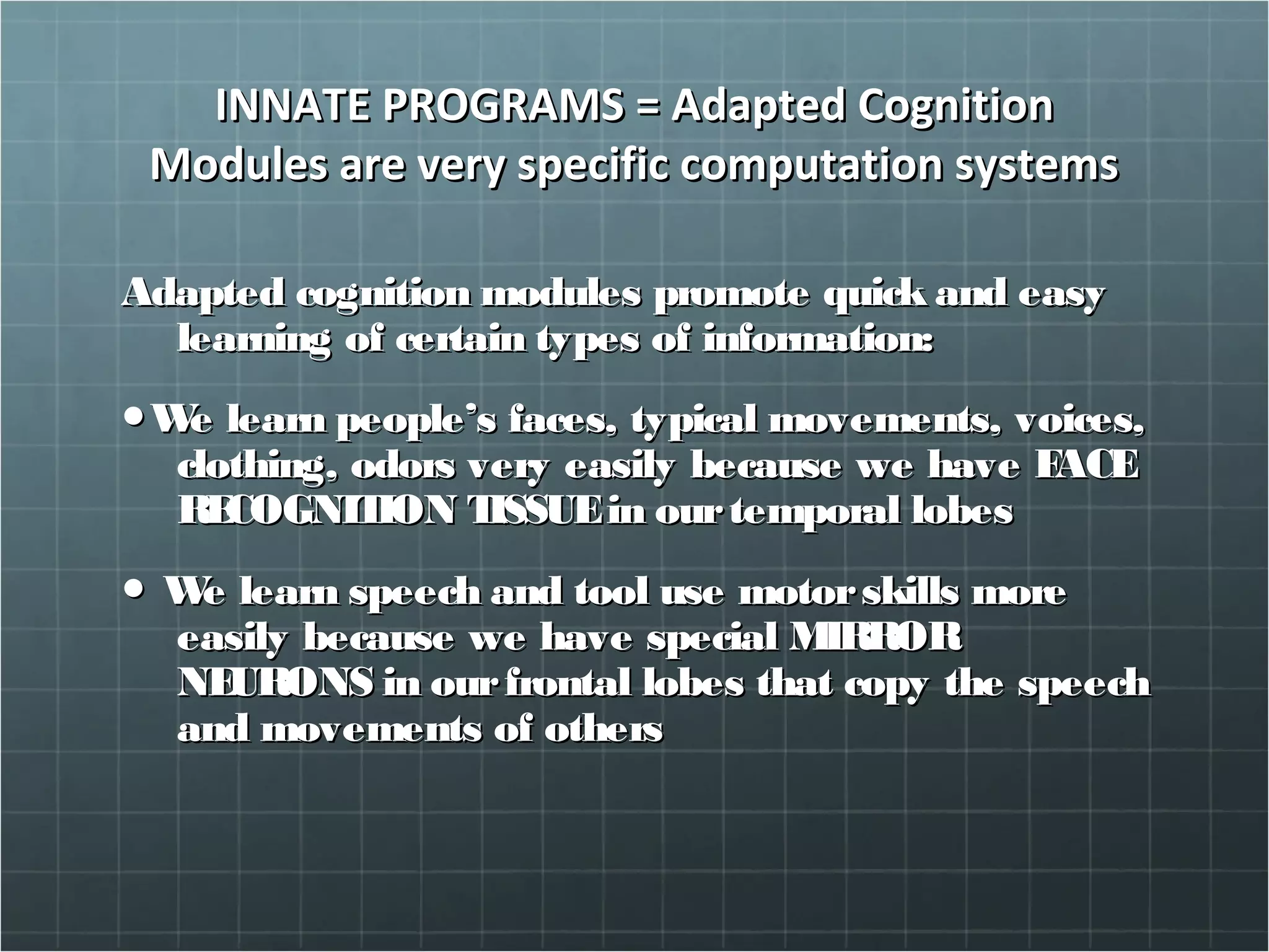 INNATE PROGRAMS = Adapted CognitionINNATE PROGRAMS = Adapted Cognition
Modules are very specific computation systemsModules are very specific computation systems
Adapted cognition modules promote quick and easyAdapted cognition modules promote quick and easy
learning of certain types of information:learning of certain types of information:
●●We learn people’s faces, typical movements, voices,We learn people’s faces, typical movements, voices,
clothing, odors very easily because we have FACEclothing, odors very easily because we have FACE
RECOGNITION TISSUEin ourtemporal lobesRECOGNITION TISSUEin ourtemporal lobes
●● We learn speech and tool use motorskills moreWe learn speech and tool use motorskills more
easily because we have special MIRROReasily because we have special MIRROR
NEURONS in ourfrontal lobes that copy the speechNEURONS in ourfrontal lobes that copy the speech
and movements of othersand movements of others
 