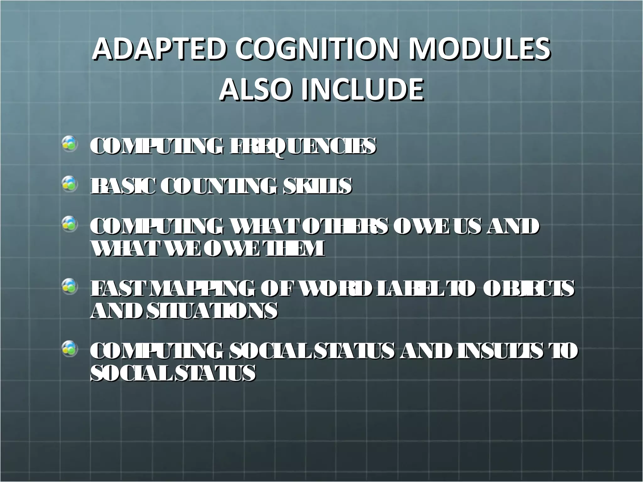ADAPTED COGNITION MODULESADAPTED COGNITION MODULES
ALSO INCLUDEALSO INCLUDE
COMPUTING FREQUENCIESCOMPUTING FREQUENCIES
BASIC COUNTING SKILLSBASIC COUNTING SKILLS
COMPUTING WHATOTHERS OWEUS ANDCOMPUTING WHATOTHERS OWEUS AND
WHATWEOWETHEMWHATWEOWETHEM
FASTMAPPING OFWORDLABELTO OBJECTSFASTMAPPING OFWORDLABELTO OBJECTS
ANDSITUATIONSANDSITUATIONS
COMPUTING SOCIALSTATUS ANDINSULTS TOCOMPUTING SOCIALSTATUS ANDINSULTS TO
SOCIALSTATUSSOCIALSTATUS
 