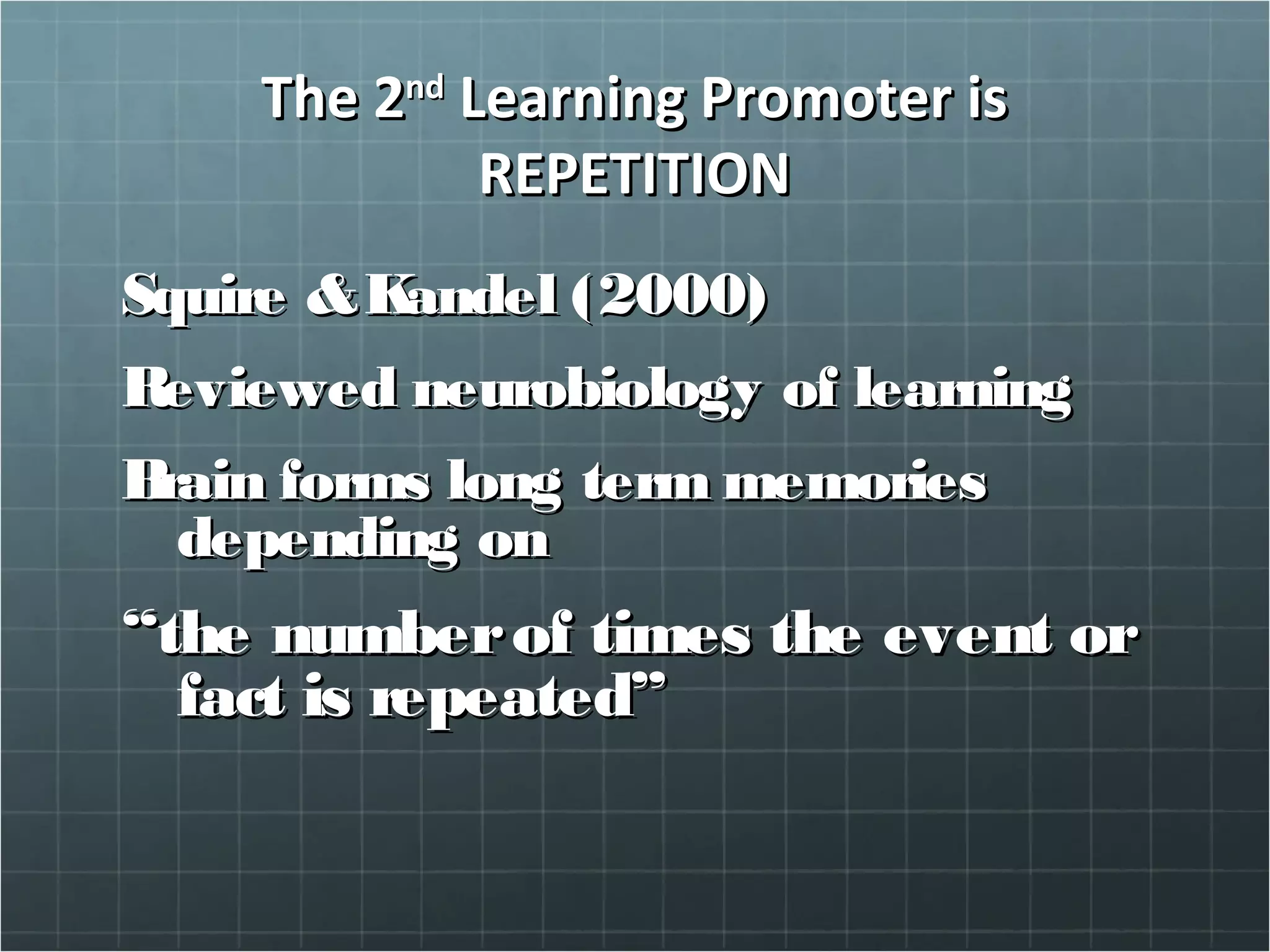 The 2The 2ndnd
Learning Promoter isLearning Promoter is
REPETITIONREPETITION
Squire &Kandel (2000)Squire &Kandel (2000)
Reviewed neurobiology of learningReviewed neurobiology of learning
Brain forms long term memoriesBrain forms long term memories
depending ondepending on
““the numberof times the event orthe numberof times the event or
fact is repeated”fact is repeated”
 