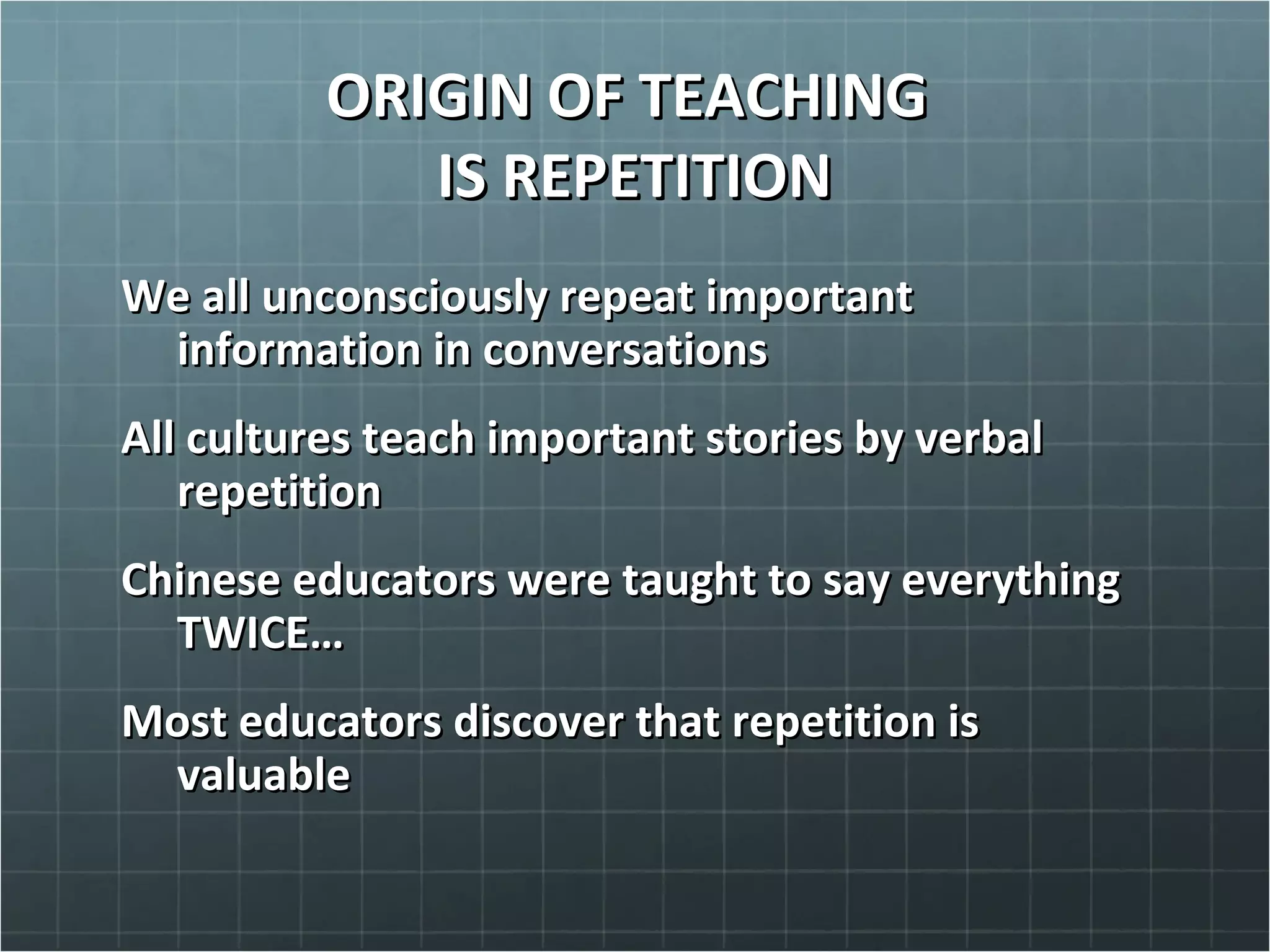 ORIGIN OF TEACHINGORIGIN OF TEACHING
IS REPETITIONIS REPETITION
We all unconsciously repeat importantWe all unconsciously repeat important
information in conversationsinformation in conversations
All cultures teach important stories by verbalAll cultures teach important stories by verbal
repetitionrepetition
Chinese educators were taught to say everythingChinese educators were taught to say everything
TWICE…TWICE…
Most educators discover that repetition isMost educators discover that repetition is
valuablevaluable
 
