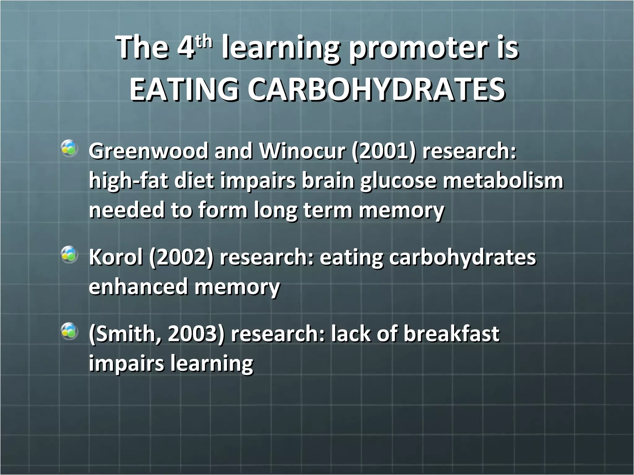 The 4The 4thth
learning promoter islearning promoter is
EATING CARBOHYDRATESEATING CARBOHYDRATES
Greenwood and Winocur (2001) research:Greenwood and Winocur (2001) research:
high-fat diet impairs brain glucose metabolismhigh-fat diet impairs brain glucose metabolism
needed to form long term memoryneeded to form long term memory
Korol (2002) research: eating carbohydratesKorol (2002) research: eating carbohydrates
enhanced memoryenhanced memory
(Smith, 2003) research: lack of breakfast(Smith, 2003) research: lack of breakfast
impairs learningimpairs learning
 