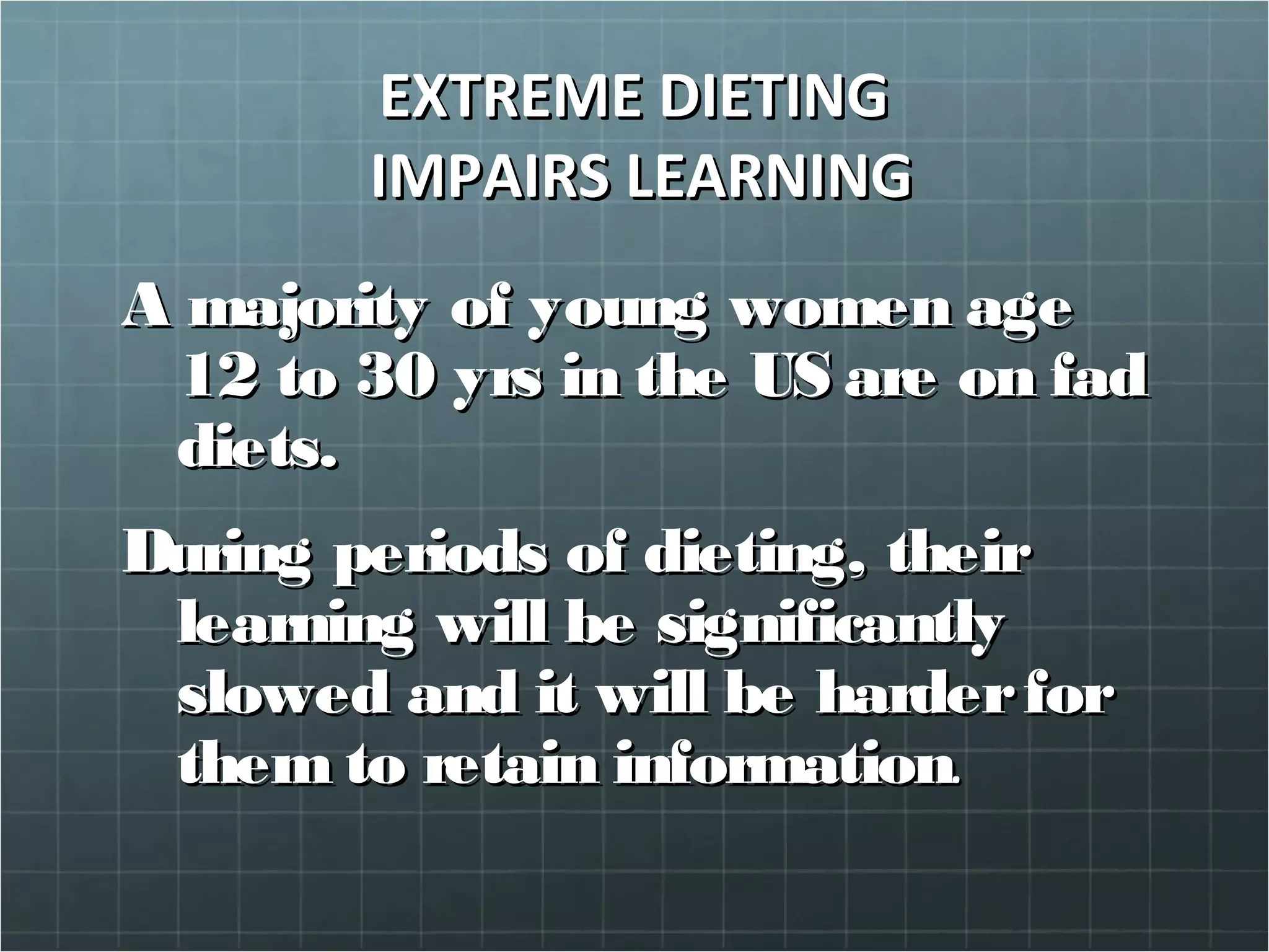 EXTREME DIETINGEXTREME DIETING
IMPAIRS LEARNINGIMPAIRS LEARNING
A majority of young women ageA majority of young women age
12 to 30 yrs in the US are on fad12 to 30 yrs in the US are on fad
diets.diets.
During periods of dieting, theirDuring periods of dieting, their
learning will be significantlylearning will be significantly
slowed and it will be harderforslowed and it will be harderfor
them to retain informationthem to retain information..
 