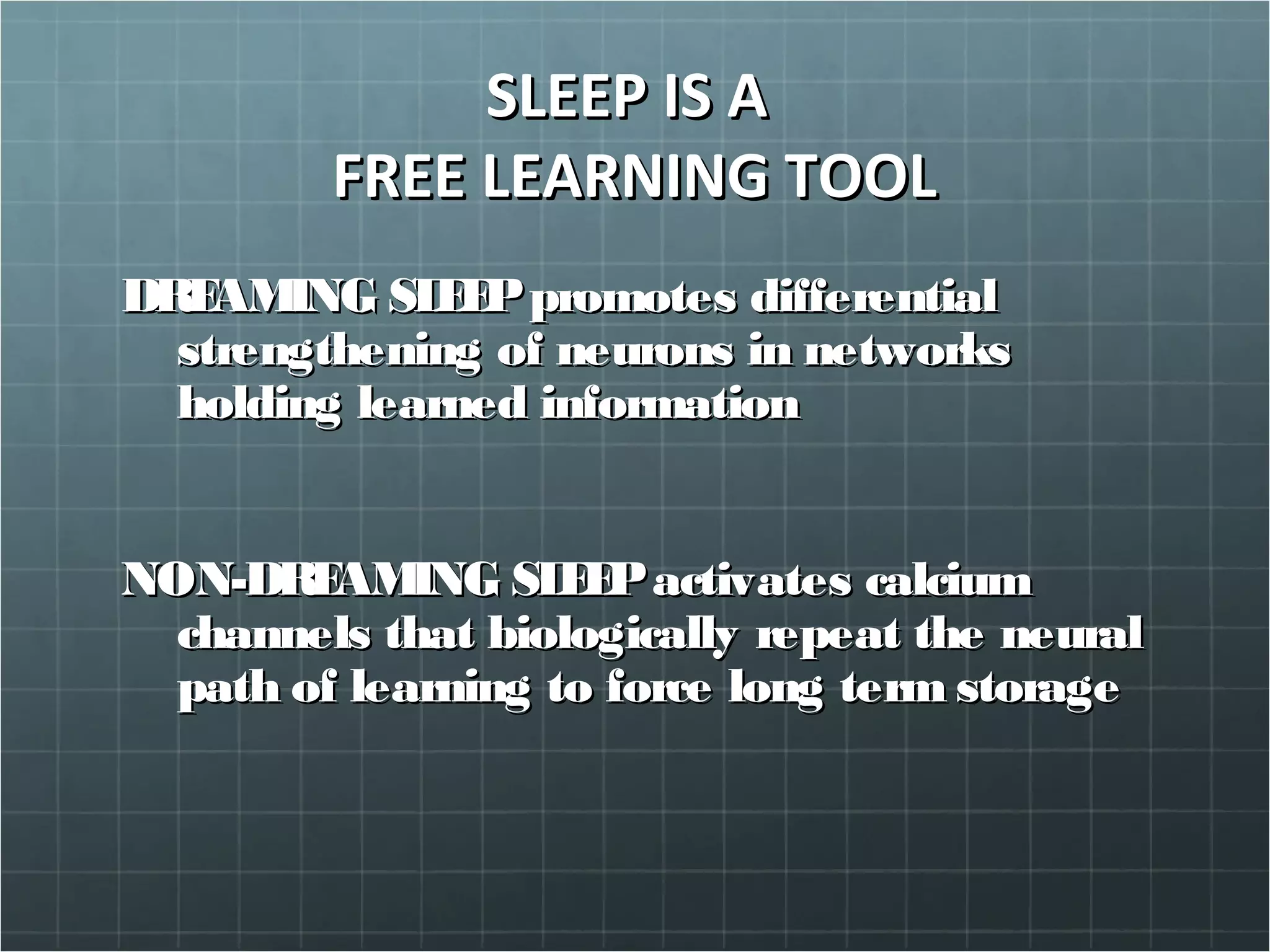 SLEEP IS ASLEEP IS A
FREE LEARNING TOOLFREE LEARNING TOOL
DREAMING SLEEPpromotes differentialDREAMING SLEEPpromotes differential
strengthening of neurons in networksstrengthening of neurons in networks
holding learned informationholding learned information
NON-DREAMING SLEEPactivates calciumNON-DREAMING SLEEPactivates calcium
channels that biologically repeat the neuralchannels that biologically repeat the neural
path of learning to force long term storagepath of learning to force long term storage
 