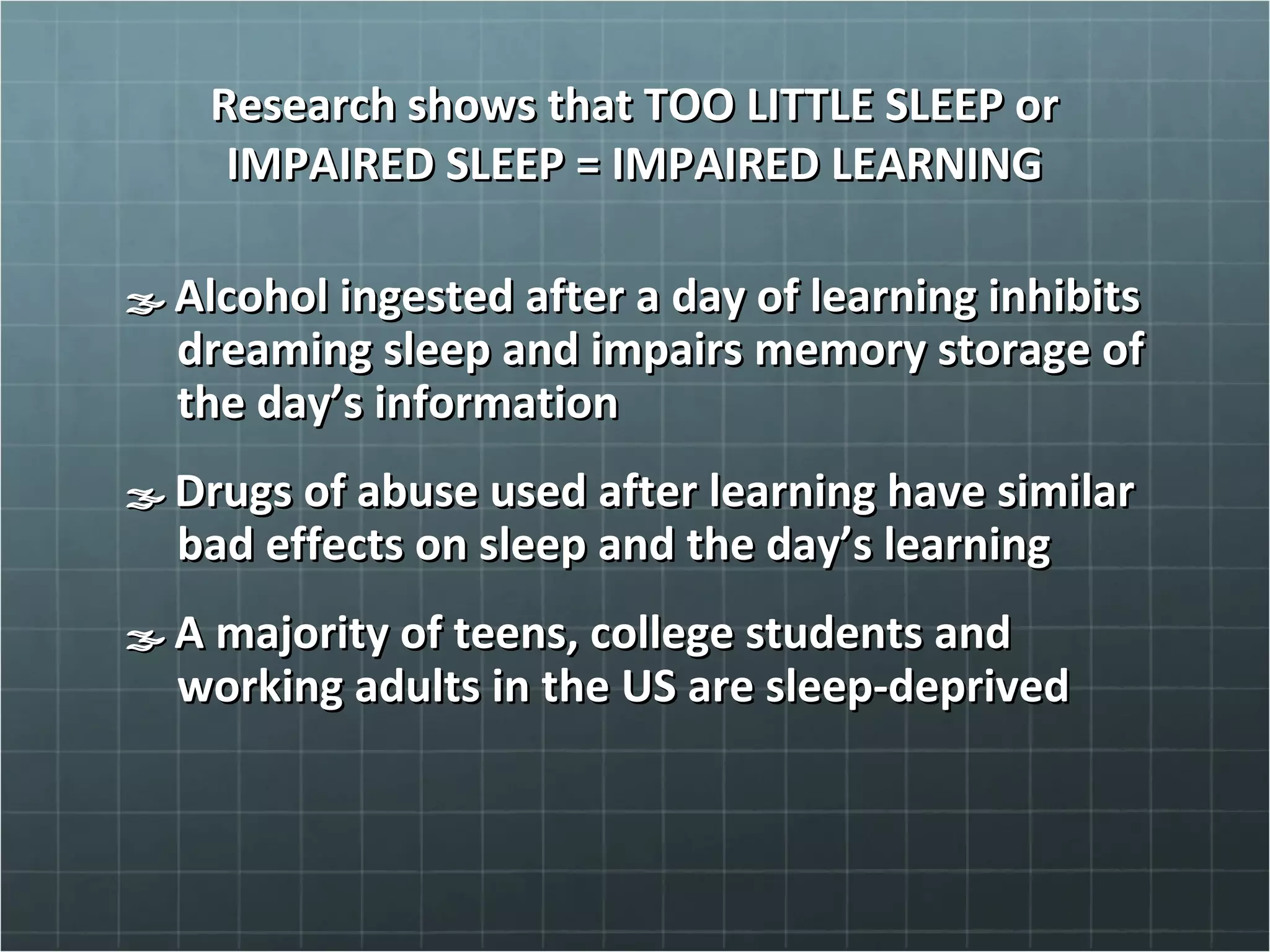 Research shows that TOO LITTLE SLEEP orResearch shows that TOO LITTLE SLEEP or
IMPAIRED SLEEP = IMPAIRED LEARNINGIMPAIRED SLEEP = IMPAIRED LEARNING
Alcohol ingested after a day of learning inhibitsAlcohol ingested after a day of learning inhibits
dreaming sleep and impairs memory storage ofdreaming sleep and impairs memory storage of
the day’s informationthe day’s information
Drugs of abuse used after learning have similarDrugs of abuse used after learning have similar
bad effects on sleep and the day’s learningbad effects on sleep and the day’s learning
A majority of teens, college students andA majority of teens, college students and
working adults in the US are sleep-deprivedworking adults in the US are sleep-deprived
 