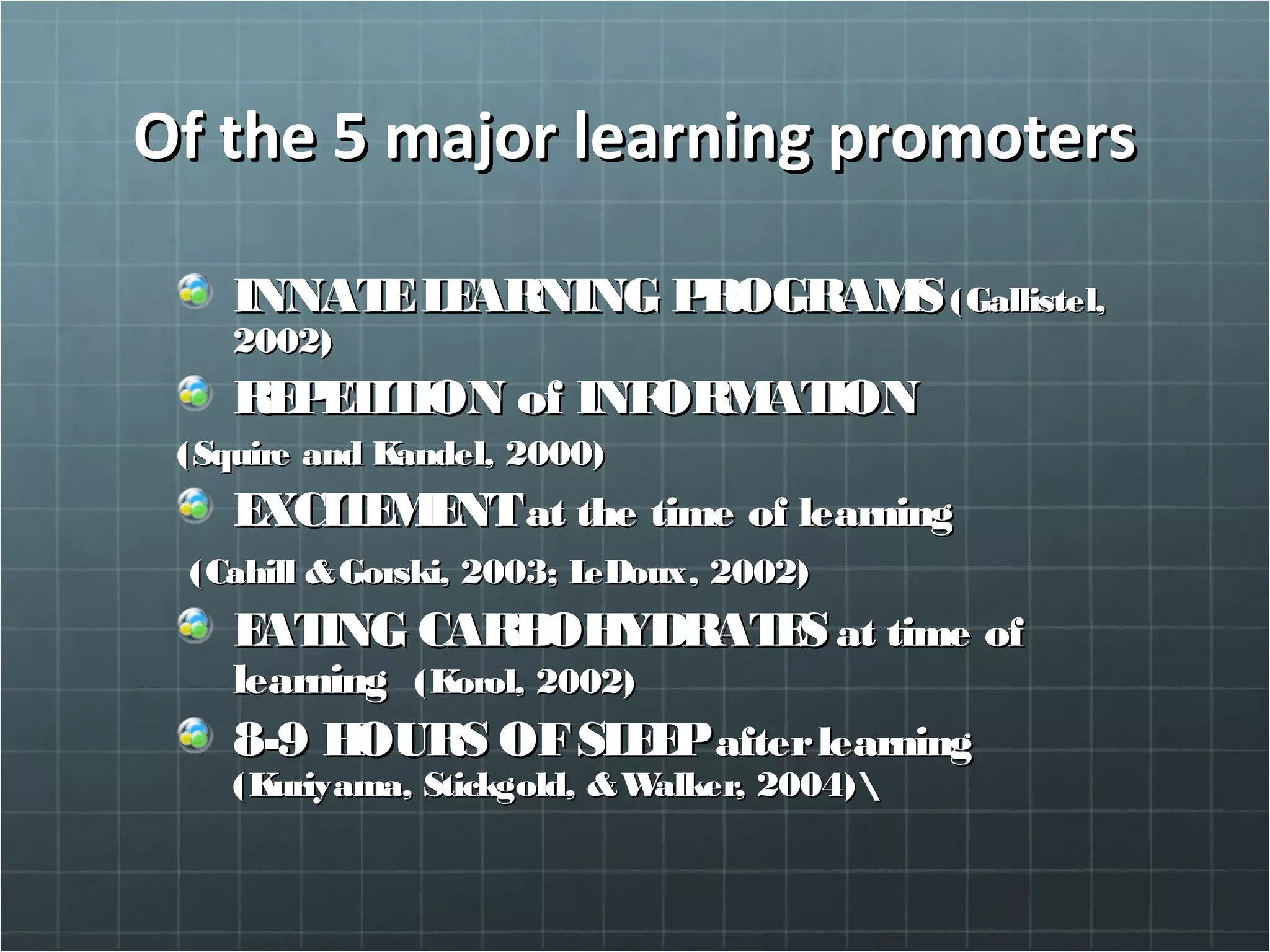 Of the 5 major learning promotersOf the 5 major learning promoters
INNATELEARNING PROGRAMSINNATELEARNING PROGRAMS(Gallistel,(Gallistel,
2002)2002)
REPETITION of INFORMATIONREPETITION of INFORMATION
(Squire and Kandel, 2000)(Squire and Kandel, 2000)
EXCITEMENTEXCITEMENTat the time of learningat the time of learning
(Cahill &Gorski, 2003; LeDoux, 2002)(Cahill &Gorski, 2003; LeDoux, 2002)
EATING CARBOHYDRATESEATING CARBOHYDRATES at time ofat time of
learninglearning (Korol, 2002)(Korol, 2002)
8-9 HOURS OFSLEEP8-9 HOURS OFSLEEPafterlearningafterlearning
(Kuriyama, Stickgold, &Walker, 2004)(Kuriyama, Stickgold, &Walker, 2004)
 