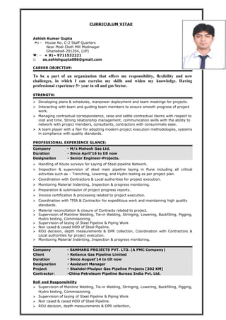 CURRICULUM VITAE
Ashish Kumar Gupta
: - House No. C-2 Staff Quarters
Near Modi Cloth Mill Modinagar
Ghaziabad-201204, (UP)
: - + 91– 9711532221
: as.ashishgupta086@gmail.com
CAREER OBJECTIVE:
To be a part of an organization that offers me responsibility, flexibility and new
challenges, in which I can exercise my skills and widen my knowledge. Having
professional experience 5+ year in oil and gas Sector.
STRENGTH:
 Developing plans & schedules, manpower deployment and team meetings for projects.
 Interacting with team and guiding team members to ensure smooth progress of project
work.
 Managing contractual correspondence, raise and settle contractual claims with respect to
cost and time. Strong relationship management, communication skills with the ability to
network with project members, consultants, contractors with consummate ease.
 A team player with a flair for adopting modern project execution methodologies, systems
in compliance with quality standards.
PROFESSIONAL EXPERIENCE GLANCE:
Company - M/s Mahesh Gas Ltd.
Duration - Since April’16 to till now
Designation - Senior Engineer-Projects.
 Handling of Route surveys for Laying of Steel pipeline Network.
 Inspection & supervision of steel main pipeline laying in Pune including all critical
activities such as – Trenching, Lowering, and Hydro testing as per project plan.
 Coordination with Contractors & Local authorities for project execution.
 Monitoring Material Indenting, Inspection & progress monitoring.
 Preparation & submission of project progress reports.
 Invoice certification & processing related to project execution.
 Coordination with TPIA & Contractor for expeditious work and maintaining high quality
standards.
 Material reconciliation & closure of Contracts related to project.
 Supervision of Mainline Welding, Tie-in Welding, Stringing, Lowering, Backfilling, Pigging,
Hydro testing, Commissioning.
 Supervision of laying of Steel Pipeline & Piping Work
 Non cased & cased HDD of Steel Pipeline.
 ROU decision, depth measurements & DPR collection, Coordination with Contractors &
Local authorities for project execution.
 Monitoring Material Indenting, Inspection & progress monitoring.
Company - SANMARG PROJECTS PVT. LTD. (A PMC Company)
Client - Reliance Gas Pipeline Limited
Duration - Since August’14 to till now
Designation - Assistant Manager
Project - Shahdol-Phulpur Gas Pipeline Projects [302 KM]
Contractor: -China Petroleum Pipeline Bureau India Pvt. Ltd.
Roll and Responsibility
 Supervision of Mainline Welding, Tie-in Welding, Stringing, Lowering, Backfilling, Pigging,
Hydro testing, Commissioning.
 Supervision of laying of Steel Pipeline & Piping Work
 Non cased & cased HDD of Steel Pipeline.
 ROU decision, depth measurements & DPR collection,
 