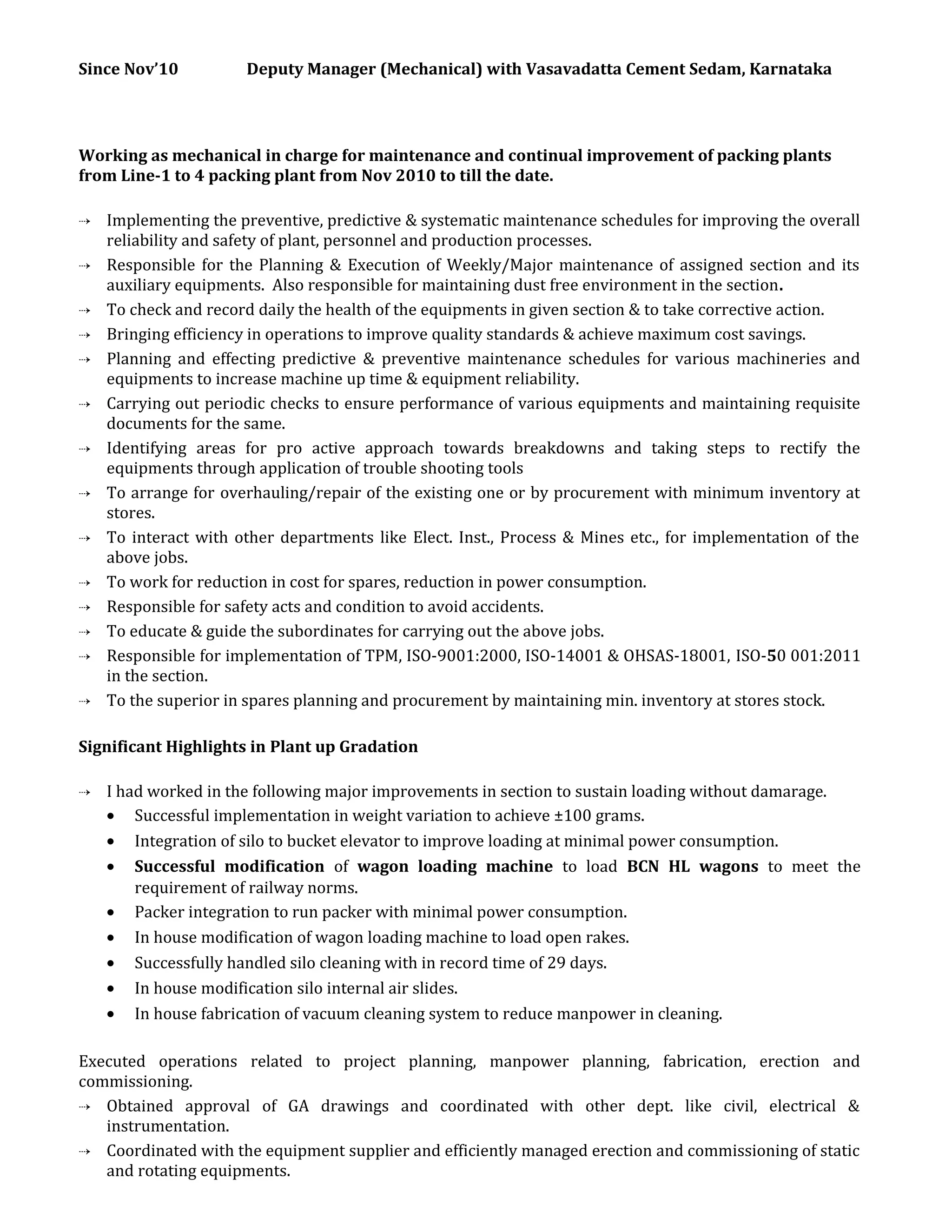Since Nov’10 Deputy Manager (Mechanical) with Vasavadatta Cement Sedam, Karnataka
Working as mechanical in charge for maintenance and continual improvement of packing plants
from Line-1 to 4 packing plant from Nov 2010 to till the date.
 Implementing the preventive, predictive & systematic maintenance schedules for improving the overall
reliability and safety of plant, personnel and production processes.
 Responsible for the Planning & Execution of Weekly/Major maintenance of assigned section and its
auxiliary equipments. Also responsible for maintaining dust free environment in the section.
 To check and record daily the health of the equipments in given section & to take corrective action.
 Bringing efficiency in operations to improve quality standards & achieve maximum cost savings.
 Planning and effecting predictive & preventive maintenance schedules for various machineries and
equipments to increase machine up time & equipment reliability.
 Carrying out periodic checks to ensure performance of various equipments and maintaining requisite
documents for the same.
 Identifying areas for pro active approach towards breakdowns and taking steps to rectify the
equipments through application of trouble shooting tools
 To arrange for overhauling/repair of the existing one or by procurement with minimum inventory at
stores.
 To interact with other departments like Elect. Inst., Process & Mines etc., for implementation of the
above jobs.
 To work for reduction in cost for spares, reduction in power consumption.
 Responsible for safety acts and condition to avoid accidents.
 To educate & guide the subordinates for carrying out the above jobs.
 Responsible for implementation of TPM, ISO-9001:2000, ISO-14001 & OHSAS-18001, ISO-50 001:2011
in the section.
 To the superior in spares planning and procurement by maintaining min. inventory at stores stock.
Significant Highlights in Plant up Gradation
 I had worked in the following major improvements in section to sustain loading without damarage.
• Successful implementation in weight variation to achieve ±100 grams.
• Integration of silo to bucket elevator to improve loading at minimal power consumption.
• Successful modification of wagon loading machine to load BCN HL wagons to meet the
requirement of railway norms.
• Packer integration to run packer with minimal power consumption.
• In house modification of wagon loading machine to load open rakes.
• Successfully handled silo cleaning with in record time of 29 days.
• In house modification silo internal air slides.
• In house fabrication of vacuum cleaning system to reduce manpower in cleaning.
Executed operations related to project planning, manpower planning, fabrication, erection and
commissioning.
 Obtained approval of GA drawings and coordinated with other dept. like civil, electrical &
instrumentation.
 Coordinated with the equipment supplier and efficiently managed erection and commissioning of static
and rotating equipments.
 