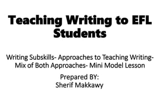 Teaching Writing to EFL
Students
Writing Subskills- Approaches to Teaching Writing-
Mix of Both Approaches- Mini Model Lesson
Prepared BY:
Sherif Makkawy
 