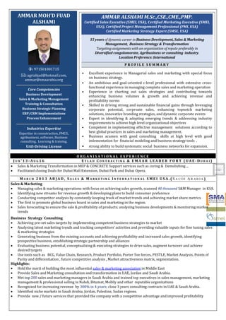 AMMAR ALSHAMI M.Sc.,CSE.,CME.,PMP.
Certified Sales Executive (SMEI, USA), Certified Marketing Executive (SMEI,
USA), Certified Project Management Professional (PMI, USA)
Certified Marketing Strategy Expert (SMSE, USA)
15 years of dynamic career in Business Development, Sales & Marketing
Management, Business Strategy & Transformation
Targeting assignments with an organization of repute preferably in
Diversified congolomorate, Agribusiness or consulting industry.
Location Preference: International
P R O F I L E S U M M A R Y
• Excellent experience in Managerial sales and marketing with special focus
on business strategy.
• An ambitious and goal-oriented c-level professional with extensive cross-
functional experience in managing complete sales and marketing operation
• Experience in charting out sales strategies and contributing towards
enhancing business volumes & growth and achieving revenue and
profitability norms
• Skilled in driving strong and sustainable financial gains through leveraging
corporate potential, corproate sales, enhancing topnotch marketing
solutions, innovative branding strategies, and dynamic corporate events
• Expert in identifying & adopting emerging trends & addressing industry
requirements to achieve high level organizational objectives
• Competent in implementing effective management solutions according to
best global practices in sales and marketing management.
• Business acumen with good consulting skills at high level with good
imlementation for financial modeling and business strategy tools .
• strong ability to build systematic social business networks for expansion.
AMMAR MOH’D FUAD
ALSHAMI
: 971501001715
: agriabjad@hotmail.com,
ammar@smaarabia.org
Core Competencies
Business Development
Sales & Marketing Management
Training & Consultation
Business Strategic Planning
ERP/CRM Implementations
Process Enhancement
Industries Expertise
Expertise in connstruction, FMCG,
agribusiness, software, Business
consulting, Learning & training.
UAE-Driving License
O R G A N I S A T I O N A L E X P E R I E N C E
J U N ’ 1 3 - A U G 1 6 E T L A D C O N T R A C T I N G & E M A A R L E A D E R F O R T ( U A E - D U B A I )
• Sales & Marketing Transformation in MEP & CONCRETE Support services such as coring & Demolishing .,.
• Facilitated closing Deals for Dubai Mall Extension, Dubai Park and Dubai Opera.
M A R C H 2 0 1 3 A B J A D , S A L E S & M A R K E T I N G I N T E R N A T I O N A L S M E I U S A . ( S A U D I A R A B I A )
Sales & Marketing
• Managing sales & marketing operations with focus on achieving sales growth, scanned 40 thousand S&M Manager in KSA.
• Identifying new streams for revenue growth & developing plans to build consumer preference
• Conducting competitor analysis by constantly keeping track of market trends and achieving market share metrics
• The first to promote global business board in sales and marketing in the region.
• Sales forecasting to ensure the sale & profitability of products; analysing business developments & monitoring market
trends
Business Strategy Consulting
• Achieving pre-set sales targets by implementing competent business strategies to market
• Analysing latest marketing trends and tracking competitors’ activities and providing valuable inputs for fine tuning sales
& marketing strategies
• Generating business from the existing accounts and achieving profitability and increased sales growth, identifying
prospective business, establishing strategic partnership and alliances
• Evaluating business potential, conceptualizing & executing strategies to drive sales, augment turnover and achieve
desired targets
• Use tools such as BCG, Value Chain, Research, Product Portfolio, Porter 5ve forces, PESTLE, Market Analysis, Points of
Parity and differentiation , future competitive analysis , Market attractiveness matrix, segmentation.
Highlights:
• Hold the merit of building the most influential sales & marketing association in Middle East
• Provide Sales and Marketing consultation and transformation in UAE, Jordan and Saudi Arabia.
• Met top 200 sales and marketing managers in Saudi Arabia and trained top executives in sales management, marketing
management & professional selling in Nahdi, Bitumat, Mobily and other reputable organizations
• Recognized for increasing revenue by 300% in 4 years; close 3 years consulting contracts in UAE & Saudi Arabia.
• Identified niche markets in Saudi Arabia, Jordan, Palestine, Sudan regions.
• Provide new / future services that provided the company with a competitive advantage and improved profitability
 
