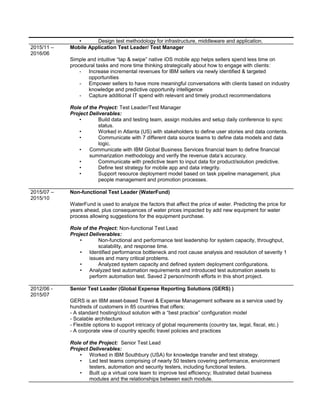• Design test methodology for infrastructure, middleware and application.
2015/11 –
2016/06
Mobile Application Test Leader/ Test Manager
Simple and intuitive “tap & swipe” native iOS mobile app helps sellers spend less time on
procedural tasks and more time thinking strategically about how to engage with clients:
- Increase incremental revenues for IBM sellers via newly identified & targeted
opportunities
- Empower sellers to have more meaningful conversations with clients based on industry
knowledge and predictive opportunity intelligence
- Capture additional IT spend with relevant and timely product recommendations
Role of the Project: Test Leader/Test Manager
Project Deliverables:
• Build data and testing team, assign modules and setup daily conference to sync
status.
• Worked in Atlanta (US) with stakeholders to define user stories and data contents.
• Communicate with 7 different data source teams to define data models and data
logic.
• Communicate with IBM Global Business Services financial team to define financial
summarization methodology and verify the revenue data’s accuracy.
• Communicate with predictive team to input data for product/solution predictive.
• Define test strategy for mobile app and data integrity.
• Support resource deployment model based on task pipeline management, plus
people management and promotion processes.
2015/07 –
2015/10
Non-functional Test Leader (WaterFund)
WaterFund is used to analyze the factors that affect the price of water. Predicting the price for
years ahead, plus consequences of water prices impacted by add new equipment for water
process allowing suggestions for the equipment purchase.
Role of the Project: Non-functional Test Lead
Project Deliverables:
• Non-functional and performance test leadership for system capacity, throughput,
scalability, and response time.
• Identified performance bottleneck and root cause analysis and resolution of severity 1
issues and many critical problems.
• Analyzed system capacity and defined system deployment configurations.
• Analyzed test automation requirements and introduced test automation assets to
perform automation test. Saved 2 person/month efforts in this short project.
2012/06 -
2015/07
Senior Test Leader (Global Expense Reporting Solutions (GERS) )
GERS is an IBM asset-based Travel & Expense Management software as a service used by
hundreds of customers in 85 countries that offers:
- A standard hosting/cloud solution with a “best practice” configuration model
- Scalable architecture
- Flexible options to support intricacy of global requirements (country tax, legal, fiscal, etc.)
- A corporate view of country specific travel policies and practices
Role of the Project: Senior Test Lead
Project Deliverables:
• Worked in IBM Southbury (USA) for knowledge transfer and test strategy.
• Led test teams comprising of nearly 50 testers covering performance, environment
testers, automation and security testers, including functional testers.
• Built up a virtual core team to improve test efficiency; Illustrated detail business
modules and the relationships between each module.
 