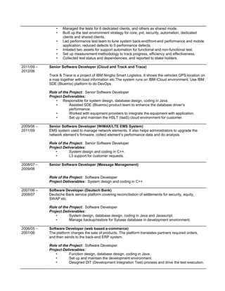 • Managed the tests for 6 dedicated clients, and others as shared mode.
• Built up the test environment strategy for core, pvt, security, automation, dedicated
clients and shared clients.
• Led performance test team to tune system back-end/front-end performance and mobile
application; reduced defects to 0 performance defects.
• Initiated two assets for support automation for functional and non-functional test.
• Set up measurement methodology to track progress, efficiency and effectiveness.
• Collected test status and dependencies, and reported to stake holders.
2011/09 –
2012/06
Senior Software Developer (Cloud and Track and Trace)
Track & Trace is a project of IBM Ningbo Smart Logistics. It shows the vehicles GPS location on
a map together with load information etc.The system runs on IBM iCloud environment. Use IBM
SDE (Bluemix) platform to do DevOps.
Role of the Project: Senior Software Developer
Project Deliverables:
• Responsible for system design, database design, coding in Java.
• Assisted SDE (Bluemix) product team to enhance the database driver’s
performance.
• Worked with equipment providers to integrate the equipment with application.
• Set up and maintain the HSLT (IaaS) cloud environment for customer.
2009/06 –
2011/09
Senior Software Developer (WiMAX/LTE EMS System)
EMS system used to manage network elements. It also helps administrators to upgrade the
network element’s firmware, collect element’s performance data and do analysis.
Role of the Project: Senior Software Developer
Project Deliverables:
• System design and coding in C++.
• L3 support for customer requests.
2008/07 –
2009/06
Senior Software Developer (Message Management)
Role of the Project: Software Developer
Project Deliverables: System design and coding in C++.
2007/06 –
2008/07
Software Developer (Deutsch Bank)
Deutsche Bank service platform covering reconciliation of settlements for security, equity,
SWAP etc.
Role of the Project: Software Developer
Project Deliverables:
• System design, database design, coding in Java and Javascript.
• Manage backup/restore for Sybase database in development environment.
2006/05 –
2007/06
Software Developer (web based e-commerce)
The platform charges the sale of products. The platform translates partners required orders,
and then sends to the back-end ERP system.
Role of the Project: Software Developer
Project Deliverables:
• Function design, database design, coding in Java.
• Set up and maintain the development environment.
• Designed DIT (Development Integration Test) process and drive the test execution.
 
