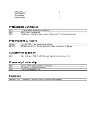 HP Load Runner 3
HP Diagnostics 3
HP Sitescope 3
Apache JMeter 3
Professional Certificates
2015 L1 Certificate for Actualizing IT Solutions
2014 DB2 – Family Fundamentals
2014 WebSphere – Application Server Network Deployment V8.0, Core Administration
Presentations & Papers
2014/09 2014 IBM QSE – Page load test time detection
2014/10 IBM DeveloperWorks – Monitor Biginsights HBase performance by Ganglia
Customer Engagement
2014 Bank of Ningbo – PoC (Proof of Concept) of performance testing service
Community Leadership
2015 Co-lead of CDL GTS performance community
2014 Site Rep of CDL Bigdata community
2013 Club VP for IBM Ningbo site
Education
1998.9 - 2002.7 Bachelor in Computer Science, Xuzhou Normal University
 