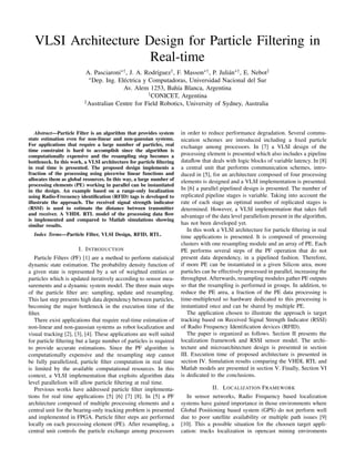 VLSI Architecture Design for Particle Filtering in
Real-time
A. Pasciaroni∗†, J. A. Rodr´ıguez†, F. Masson∗†, P. Juli´an∗†, E. Nebot‡
∗Dep. Ing. El´ectrica y Computadoras, Universidad Nacional del Sur
Av. Alem 1253, Bah´ıa Blanca, Argentina
†CONICET, Argentina
‡Australian Centre for Field Robotics, University of Sydney, Australia
Abstract—Particle Filter is an algorithm that provides system
state estimation even for non-linear and non-gaussian systems.
For applications that require a large number of particles, real
time constraint is hard to accomplish since the algorithm is
computationally expensive and the resampling step becomes a
bottleneck. In this work, a VLSI architecture for particle ﬁltering
in real time is presented. The proposed design implements a
fraction of the processing using piecewise linear functions and
allocates them as global resources. In this way, a large number of
processing elements (PE) working in parallel can be instantiated
in the design. An example based on a range-only localization
using Radio-Frecuency identiﬁcation (RFID) tags is developed to
illustrate the approach. The received signal strength indicator
(RSSI) is used to estimate the distance between transmitter
and receiver. A VHDL RTL model of the processing data ﬂow
is implemented and compared to Matlab simulations showing
similar results.
Index Terms—Particle Filter, VLSI Design, RFID, RTL.
I. INTRODUCTION
Particle Filters (PF) [1] are a method to perform statistical
dynamic state estimation. The probability density function of
a given state is represented by a set of weighted entities or
particles which is updated iteratively according to sensor mea-
surements and a dynamic system model. The three main steps
of the particle ﬁlter are: sampling, update and resampling.
This last step presents high data dependency between particles,
becoming the major bottleneck in the execution time of the
ﬁlter.
There exist applications that require real-time estimation of
non-linear and non-gaussian systems as robot localization and
visual tracking [2], [3], [4]. These applications are well suited
for particle ﬁltering but a large number of particles is required
to provide accurate estimations. Since the PF algorithm is
computationally expensive and the resampling step cannot
be fully parallelized, particle ﬁlter computation in real time
is limited by the available computational resources. In this
context, a VLSI implementation that exploits algorithm data
level parallelism will allow particle ﬁltering at real time.
Previous works have addressed particle ﬁlter implementa-
tions for real time applications [5] [6] [7] [8]. In [5] a PF
architecture composed of multiple processing elements and a
central unit for the bearing-only tracking problem is presented
and implemented in FPGA. Particle ﬁlter steps are performed
locally on each processing element (PE). After resampling, a
central unit controls the particle exchange among processors
in order to reduce performance degradation. Several commu-
nication schemes are introduced including a ﬁxed particle
exchange among processors. In [7] a VLSI design of the
processing element is presented which also includes a pipeline
dataﬂow that deals with logic blocks of variable latency. In [8]
a central unit that performs communication schemes, intro-
duced in [5], for an architecture composed of four processing
elements is designed and a VLSI implementation is presented.
In [6] a parallel pipelined design is presented. The number of
replicated pipeline stages is variable. Taking into account the
rate of each stage an optimal number of replicated stages is
determined. However, a VLSI implementation that takes full
advantage of the data level parallelism present in the algorithm,
has not been developed yet.
In this work a VLSI architecture for particle ﬁltering in real
time applications is presented. It is composed of processing
clusters with one resampling module and an array of PE. Each
PE performs several steps of the PF operation that do not
present data dependency, in a pipelined fashion. Therefore,
if more PE can be instantiated in a given Silicon area, more
particles can be effectively processed in parallel, increasing the
throughput. Afterwards, resampling modules gather PE outputs
so that the resampling is performed in groups. In addition, to
reduce the PE area, a fraction of the PE data processing is
time-multiplexed so hardware dedicated to this processing is
instantiated once and can be shared by multiple PE.
The application chosen to illustrate the approach is target
tracking based on Received Signal Strength Indicator (RSSI)
of Radio Frequency Identiﬁcation devices (RFID).
The paper is organized as follows. Section II presents the
localization framework and RSSI sensor model. The archi-
tecture and microarchitecture design is presented in section
III. Execution time of proposed architecture is presented in
section IV. Simulation results comparing the VHDL RTL and
Matlab models are presented in section V. Finally, Section VI
is dedicated to the conclusions.
II. LOCALIZATION FRAMEWORK
In sensor networks, Radio Frequency based localization
systems have gained importance in those environments where
Global Positioning based system (GPS) do not perform well
due to poor satellite availability or multiple path issues [9]
[10]. This a possible situation for the choosen target appli-
cation: trucks localization in opencast mining enviroments
 
