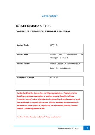 1Student Number: 1111415
Cover Sheet
BRUNEL BUSINESS SCHOOL
COVERSHEET FOR ONLINE COURSEWORK SUBMISSIONS
Module Code MG3119
Module Title Issues and Controversies in
Management Project
Module leader Module Leader: Dr Afshin Mansouri
Tutor: Dr. Lynne Baldwin
Student ID number 1111415
I understand that the School does not tolerate plagiarism. Plagiarism is the
knowing or reckless presentation of another person’s thoughts, writings,
inventions, as one’s own. It includes the incorporation of another person’s work
from published or unpublished sources, without indicating that the material is
derived from those sources. It includes the use of material obtained from the
internet. (Senate Regulations 6.46)
I confirm that I adhere to the School’s Policy on plagiarism.
 