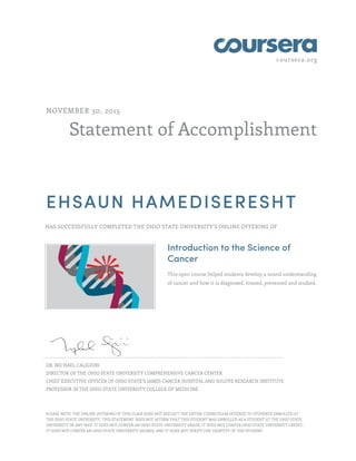 coursera.org
Statement of Accomplishment
NOVEMBER 30, 2015
EHSAUN HAMEDISERESHT
HAS SUCCESSFULLY COMPLETED THE OHIO STATE UNIVERSITY'S ONLINE OFFERING OF
Introduction to the Science of
Cancer
This open course helped students develop a sound understanding
of cancer and how it is diagnosed, treated, prevented and studied.
DR. MICHAEL CALIGIURI
DIRECTOR OF THE OHIO STATE UNIVERSITY COMPREHENSIVE CANCER CENTER
CHIEF EXECUTIVE OFFICER OF OHIO STATE’S JAMES CANCER HOSPITAL AND SOLOVE RESEARCH INSTITUTE
PROFESSOR IN THE OHIO STATE UNIVERSITY COLLEGE OF MEDICINE
PLEASE NOTE: THE ONLINE OFFERING OF THIS CLASS DOES NOT REFLECT THE ENTIRE CURRICULUM OFFERED TO STUDENTS ENROLLED AT
THE OHIO STATE UNIVERSITY. THIS STATEMENT DOES NOT AFFIRM THAT THIS STUDENT WAS ENROLLED AS A STUDENT AT THE OHIO STATE
UNIVERSITY IN ANY WAY. IT DOES NOT CONFER AN OHIO STATE UNIVERSITY GRADE; IT DOES NOT CONFER OHIO STATE UNIVERSITY CREDIT;
IT DOES NOT CONFER AN OHIO STATE UNIVERSITY DEGREE; AND IT DOES NOT VERIFY THE IDENTITY OF THE STUDENT.
 