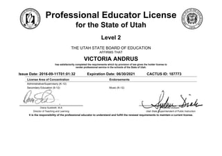 Professional Educator License
for the State of Utah
Level 2
THE UTAH STATE BOARD OF EDUCATION
AFFIRMS THAT
VICTORIA ANDRUS
has satisfactorily completed the requirements which by provision of law gives the holder license to
render professional service in the schools of the State of Utah.
Issue Date: 2016-09-11T01:01:32 Expiration Date: 06/30/2021 CACTUS ID: 187773
License Area of Concentration Endorsements
Administrative/Supervisory (K-12)
Secondary Education (6-12) Music (K-12)
Diana Suddreth, M.A
Director of Teaching and Learning
Sydnee Dickson
Utah State Superintendent of Public Instruction
It is the responsibility of the professional educator to understand and fulfill the renewal requirements to maintain a current license.
 