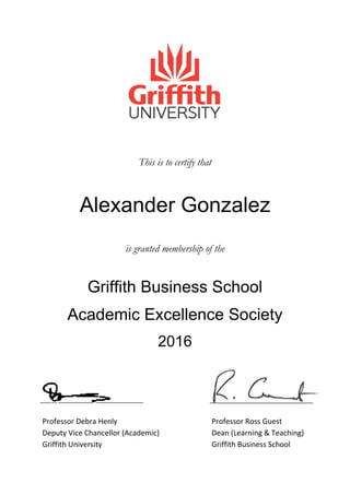 This is to certify that
Alexander Gonzalez
is granted membership of the
Griffith Business School
Academic Excellence Society
2016
Professor Debra Henly Professor Ross Guest
Deputy Vice Chancellor (Academic) Dean (Learning & Teaching)
Griffith University Griffith Business School
 