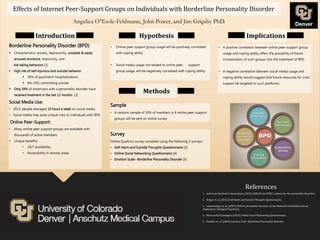 Effects of Internet Peer-Support Groups on Individuals with Borderline Personality Disorder
Borderline Personality Disorder (BPD)
 Characteristics: anxiety, depressivity, unstable & easily
aroused emotions, impulsivity, and
risk taking behaviors [1]
 high risk of self-injurious and suicidal behavior
 20% of psychiatric hospitalizations
 8%-10% committing suicide
 Only 39% of Americans with a personality disorder have
received treatment in the last 12 months [3]
Social Media Use:
• 2013: people averaged 23 hours a week on social media
• Social media may pose unique risks to individuals with BPD
Online Peer-Support:
• Many online peer support groups are available with
thousands of active members
• Unique benefits:
• 24/7 availability
• Accessibility in remote areas
References
1. American Psychiatric Association. (2012). DSM-IV and DSM 5 criteria for the personality disorders.
2. Kidger et. al. (2012) Self-Harm and Suicidal Thoughts Questionnaire.
3. Lenzenweger et. al. (2007) DSM-IV personality disorders in the National Comorbidity Survey
Replication. Biological Psychiatry.
4. Muscanell & Guadagno. (2012). Online Social Networking Questionnaire.
5. Staebler et. al. (2009) Emotion Scale--Borderline Personality Disorder.
Hypothesis
• Online peer support group usage will be positively correlated
with coping ability
• Social media usage not related to online peer support
group usage, will be negatively correlated with coping ability
Methods
Implications
Sample
• A random sample of 10% of members in 6 online peer-support
groups will be sent an online survey
• A positive correlation between online peer-support group
usage and coping ability offers the possibility of future
incorporation of such groups into the treatment of BPD
• A negative correlation between social media usage and
coping ability would suggest that future resources for crisis
support be targeted to such platforms.
Angelica O’Toole-Fehlmann, John Power, and Jim Grigsby PhD.
Introduction
Survey
Online Qualtrics survey compiled using the following 3 surveys:
• Self-Harm and Suicidal Thoughts Questionnaire [2]
• Online Social Networking Questionnaire [4]
• Emotion Scale--Borderline Personality Disorder [5]
 