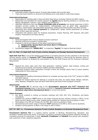 manoj7798@gmail.com
Page 2 of 3
Management and Research:
 Submitted weekly progress reports, forecast sales targets with accurate data.
 Track and record activity on accounts and followed-up to close deals to meet these targets.
International Business:
 Responsible for handling sales in East and North West Africa, European Market and APAC regions.
 Researched and identified the market segment for Egalite Agency Banking Solutions in countries like
Nigeria, Bangladesh, Vietnam, Laos, Malaysia and Philippines.
 Identified institutions that uses Oracle FLEXCUBE suits of products and spread awareness of bfsi’s
standard services models for implementation methodologies such as green field, upgradation,
interface, customization and extensibility approaches, testing and training facility and other services.
 Networked with reliable channel partners for collaboration, deeper market penetration to increase
reach of bfsi’s sales and services.
 Interacted with delivery team for Proposal preparation, Project Planning, RFP response, Bid public
tenders, Presentations & Product demos.
Attainments:
 Achieved targeted 64% revenue despite economic downturn
 Attained continuous increase in overall sales
 Involved in end to end closures of the below mentioned accounts:
1. Rangay Bank, Queens Bank and Union Bank in Philippines
2. ZANACO in Zambia
 Successfully bagged the “ASOMI MFI” to implement “Egalite” for Agency Banking Product
Jan’ 12- May’ 14: Sepit Soft Tech Private Limited, Bangalore as Manager Business Development
Sepit Soft Tech PLC is one of the leading organizations in providing services for the customers in the financial
services domain mainly on Temenos T24TM
Core products. Specialize in Maximizing the Business Value of
the Implemented Solution by Bridging the Gap between an Off the Shelf Product and the Customer’s Business
Requirement.
Role:
 Steered the entire sales cycle from lead generation, initiating contact, need analysis, writing and
presenting the proposal, and maintain healthy business relationships.
 Conducting frequent client interactions through e-mails and through phone lines to ensure positive
relationship for future business.
International Business:
 Responsible for handling International Market for complete services side of the T24TM
product to EMEA
and APAC regions.
 Handled the market segment for Banking in countries like India, Sri Lanka; Nepal, Bangla, Vietnam,
Laos, Malaysia, Philippines, East and North West Africa and Some of the European countries.
Attainments:
 Got valuable PO for services side of the Up-gradation approach and T24TM
Technical and
Functional training orders in two African countries in Tanzania (Tanzania Investment Bank) and
Zimbabwe (Agriculture Development Bank) in a short time period.
Indian Business:
 Key Result oriented on setting up business meetings with CEO; GM; VP’s; Presidents; and Banks
consultants.
 Establish the Temenos T24TM
brand in the Indian financial services industry actively in MFI’s; Co-op
banks and DCC Banks across India. Created brand visibility for Temenos and its products in India.
 Participated in the RFP and Tenders for the MFI; DCC and Co-op Banks in India.
 Demonstrating the entire range of Temenos T24TM
products to the MFI’s; DCC’s and Co Op Banks.
 Created a strong pipeline of deals in the range of USD 5 million.
OCT’ 07- DEC’ 11: Processware Systems Private Limited, Bangalore as Business Development Head
Processware Systems PLC is a leading solution provider in Banking, Manufacturing, Education, and
Aerospace markets around the world. It has been successful in bringing prudent business solutions through its
innovative products for enterprises in India. Banksoft, ProdMaster and EduSoft have gained vast reputation
with customers in their respective segments.
 