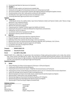  Processing Credit Notes for Sale returns to Customers.
c) Payables:-
 Mainten all trade suppliers and subcontractors payable data.
 Posting the entries against Purchases/Inputs Service and creating Input tax Credit.
 All accounts payables are processing for payment after Ageing analyses & verifying the Suppliers Invoices.
 Passing necessary entries after make payment and Reconcil with payables.
 Providing the C-Form agaist Interstae purchase and collecting E-1 form.
 Processing Debit Notes against purchase returns to Suppliers.
Taxation:
d) Service Tax:-
 Collecting the Service Tax Liability details, Input Service Realization details and Payment details under ‘Reverse charge
Mechanism’ from respective divisions.
 Preparing monthly service Tax Liability.
 Maintain the Input Service Register.
 Preparating Service Tax(GAR-7) Challans against tax liability and Interest.
 Preparing the documents to Collect the Refunds from Departments and Customers.
 Filing Service Tax (ST-3) e-Returns.
 Co-ordination with Service Tax department officials.
 Attending to statutory audit & Financial Audit.
e) Sales Tax:-
 Collecting the Sales and Purchase data from respective Division.
 Filing the Telangana, AP and other States Sales Tax e-Returns.
 Collecting C-forms from customers & and issuing E-1 forms to customers.
 Maintain the all Sales Tax statutory Records and Statutory (Way Bills, WCT Certificates, C & E-1) forms.
 Preparing data and arrange the payment against the VAT liability.
 Co-ordination with Sales Tax department officials.
 Attending to assessments.
Company : GRANITE MART LTD.
Designation : Executive for Excise
Period : June-2007 to May-2009.
GRANITE MART LTD is a 100% EOU; it’s specializing in the manufacture of high quality granite products such as slabs, tiles, kitchen
tops, vanity counters and table-tops for export. They have been successfully exporting granite products in the international
market over the last 18 years to high-end buyers in USA,UAE,Canada,Australia,Germany,France,Denmark,and Netherlands. Not
only that, some shipments are exporting through local third parties.
Experience summary:
f) Excise:-
 Filing of Monthly E.R-2 Returns & Arrangement of Annexure- 19 (Proof of Exports)
 Preparing the VSEZ Quarterly and Annual Reports.
 Preparing the Excise Invoices (For Exports, TPE&DTA), Commercial Invoices and Packing list.
 Preparing Procurement and Re-Warehousing Certificates and D-3, IUT, CT-3 Intimation letter to Excise Deportment.
 Submit the Exchange Control Copy & EP Copy to Exchange Branches.
 Maintaining Export and Import consumable, Spares, Capital Goods Re-warehousing & Issue Register.
 Maintaining RG-1 (Daily stock), Scrap and Reject Register.
 Maintaining Indigenous Procurement Re-Warehousing &Issue (CT-3) Register.
 Maintaining Import & IUT Raw-Material Re-Warehousing & Issue Register.
 Maintaining B-17 Bond Running A/c Register.(Computerized)
PERSONAL DETAILS:
Father’s Name : Shankaraiah.K
Date of Birth : 15.06.1985
Sex : Male
Martial Status : Married
Languages Known : English, Telugu & Hindi.
 