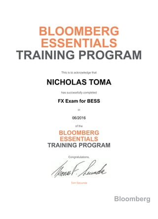 BLOOMBERG
ESSENTIALS
TRAINING PROGRAM
This is to acknowledge that
NICHOLAS TOMA
has successfully completed
FX Exam for BESS
in
06/2016
of the
BLOOMBERG
ESSENTIALS
TRAINING PROGRAM
Congratulations,
Tom Secunda
Bloomberg
 