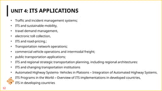 UNIT 4: ITS APPLICATIONS
• Traffic and incident management systems;
• ITS and sustainable mobility,
• travel demand management,
• electronic toll collection,
• ITS and road-pricing.;
• Transportation network operations;
• commercial vehicle operations and intermodal freight;
• public transportation applications;
• ITS and regional strategic transportation planning, including regional architectures:
• ITS and changing transportation institutions
• Automated Highway Systems- Vehicles in Platoons – Integration of Automated Highway Systems.
• ITS Programs in the World – Overview of ITS implementations in developed countries,
• ITS in developing countries
12
 
