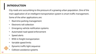 11
City roads are succumbing to the pressure of a growing urban population. One of the
main application of an intelligent transportation system is smart traffic management.
Some of the other applications are:
• Real-time parking management
• Electronic toll collection
• Emergency vehicle notification systems
• Automated road speed enforcement
• Speed alerts
• RFID in freight transportation
• Variable speed limits
• Dynamic traffic light sequence
• Collision avoidance systems
INTRODUCTION
 