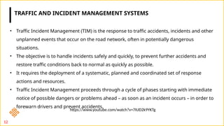 12
• Traffic Incident Management (TIM) is the response to traffic accidents, incidents and other
unplanned events that occur on the road network, often in potentially dangerous
situations.
• The objective is to handle incidents safely and quickly, to prevent further accidents and
restore traffic conditions back to normal as quickly as possible.
• It requires the deployment of a systematic, planned and coordinated set of response
actions and resources.
• Traffic Incident Management proceeds through a cycle of phases starting with immediate
notice of possible dangers or problems ahead – as soon as an incident occurs – in order to
forewarn drivers and prevent accidents.
TRAFFIC AND INCIDENT MANAGEMENT SYSTEMS
https://www.youtube.com/watch?v=7IUD2k9YKTg
 
