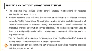 15
• The response may include traffic control strategy modifications or resource
coordination between centers.
• Incident response also includes presentation of information to affected travelers
using the Traffic Information Dissemination service package and dissemination of
incident information to travelers through the Broadcast Traveler Information or
Interactive Traveler Information service packages. The roadside equipment used to
detect and verify incidents also allows the operator to monitor incident status as the
response unfolds.
• The coordination with emergency management might be through a CAD system or
through other communication with emergency personnel.
• The coordination can also extend to tow trucks and other allied response agencies
and field service personnel.
TRAFFIC AND INCIDENT MANAGEMENT SYSTEMS
 