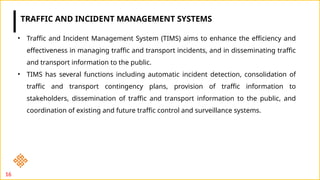 16
• Traffic and Incident Management System (TIMS) aims to enhance the efficiency and
effectiveness in managing traffic and transport incidents, and in disseminating traffic
and transport information to the public.
• TIMS has several functions including automatic incident detection, consolidation of
traffic and transport contingency plans, provision of traffic information to
stakeholders, dissemination of traffic and transport information to the public, and
coordination of existing and future traffic control and surveillance systems.
TRAFFIC AND INCIDENT MANAGEMENT SYSTEMS
 