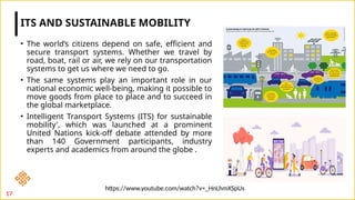 • The world’s citizens depend on safe, efficient and
secure transport systems. Whether we travel by
road, boat, rail or air, we rely on our transportation
systems to get us where we need to go.
• The same systems play an important role in our
national economic well-being, making it possible to
move goods from place to place and to succeed in
the global marketplace.
• Intelligent Transport Systems (ITS) for sustainable
mobility', which was launched at a prominent
United Nations kick-off debate attended by more
than 140 Government participants, industry
experts and academics from around the globe .
ITS AND SUSTAINABLE MOBILITY
17
https://www.youtube.com/watch?v=_HnLhmXSpUs
 