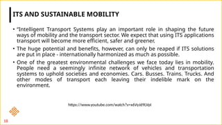 • “Intelligent Transport Systems play an important role in shaping the future
ways of mobility and the transport sector. We expect that using ITS applications
transport will become more efficient, safer and greener.
• The huge potential and benefits, however, can only be reaped if ITS solutions
are put in place - internationally harmonized as much as possible.
• One of the greatest environmental challenges we face today lies in mobility.
People need a seemingly infinite network of vehicles and transportation
systems to uphold societies and economies. Cars. Busses. Trains. Trucks. And
other modes of transport each leaving their indelible mark on the
environment.
ITS AND SUSTAINABLE MOBILITY
18
https://www.youtube.com/watch?v=x6VyJd9LVpI
 