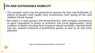 • The transport sector has the potential to improve the lives and livelihoods of
billions of people—their health, their environment, their quality of life—and
stabilize climate change.
• But today it is stuck going in the wrong direction, with transport contributing
to gross inequalities in access to economic and social opportunities, rising
numbers of deaths resulting from transport-related accidents, intensive fossil
fuel use, massive emissions of greenhouse gasses, as well as air and noise
pollution.
ITS AND SUSTAINABLE MOBILITY
19
https://www.youtube.com/watch?v=T9j42-V5cr0
 