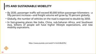 • By 2030, passenger traffic will exceed 80,000 billion passenger-kilometers - a
fifty percent increase—and freight volume will grow by 70 percent globally.
• Globally, the number of vehicles on the road is expected to double by 2050.
• In fast-growing places like India, China, sub-Saharan Africa, and Southeast
Asia, billions of people will have higher lifestyle expectations, and new
mobility aspirations.
ITS AND SUSTAINABLE MOBILITY
20
https://www.youtube.com/watch?v=hmS-BbJQ7EU
 