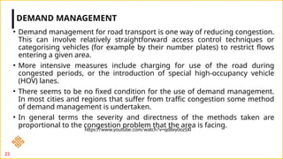• Demand management for road transport is one way of reducing congestion.
This can involve relatively straightforward access control techniques or
categorising vehicles (for example by their number plates) to restrict flows
entering a given area.
• More intensive measures include charging for use of the road during
congested periods, or the introduction of special high-occupancy vehicle
(HOV) lanes.
• There seems to be no fixed condition for the use of demand management.
In most cities and regions that suffer from traffic congestion some method
of demand management is undertaken.
• In general terms the severity and directness of the methods taken are
proportional to the congestion problem that the area is facing.
DEMAND MANAGEMENT
21
https://www.youtube.com/watch?v=qd8xy0ozSXI
 