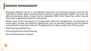 • Managing demand can be a cost-effective alternative to increasing capacity, and has the
potential to deliver better environmental outcomes, improved public health and more live
able and attractive cities. A major tool to implement TDM is the Travel Plan, which may be
site-based, organisation-based or area-based.
• Whilst many of the techniques of transportation demand management, and therefore of
travel plans, involve non-technical approaches such as personal coaching and the design
and production of printed material, ITS applications can play a major role in three areas:
• Ride-Sharing and Matching
• Shared-Ownership Vehicle-Sharing
• Demand Responsive Transport
DEMAND MANAGEMENT
24
 