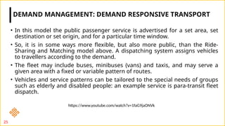 • In this model the public passenger service is advertised for a set area, set
destination or set origin, and for a particular time window.
• So, it is in some ways more flexible, but also more public, than the Ride-
Sharing and Matching model above. A dispatching system assigns vehicles
to travellers according to the demand.
• The fleet may include buses, minibuses (vans) and taxis, and may serve a
given area with a fixed or variable pattern of routes.
• Vehicles and service patterns can be tailored to the special needs of groups
such as elderly and disabled people: an example service is para-transit fleet
dispatch.
DEMAND MANAGEMENT: DEMAND RESPONSIVE TRANSPORT
25
https://www.youtube.com/watch?v=1faG9jaONVk
 