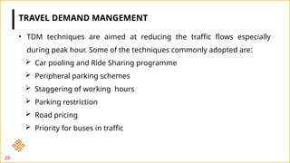 26
• TDM techniques are aimed at reducing the traffic flows especially
during peak hour. Some of the techniques commonly adopted are:
 Car pooling and Ride Sharing programme
 Peripheral parking schemes
 Staggering of working hours
 Parking restriction
 Road pricing
 Priority for buses in traffic
TRAVEL DEMAND MANGEMENT
 