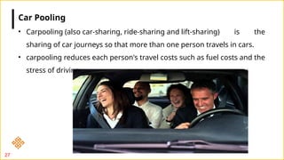 27
• Carpooling (also car-sharing, ride-sharing and lift-sharing) is the
sharing of car journeys so that more than one person travels in cars.
• carpooling reduces each person's travel costs such as fuel costs and the
stress of driving.
Car Pooling
 