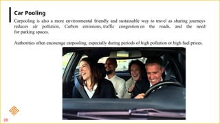 28
Carpooling is also a more environmental friendly and sustainable way to travel as sharing journeys
reduces air pollution, Carbon emissions, traffic congestion on the roads, and the need
for parking spaces.
Authorities often encourage carpooling, especially during periods of high pollution or high fuel prices.
Car Pooling
 