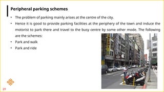 29
• The problem of parking mainly arises at the centre of the city.
• Hence it is good to provide parking facilities at the periphery of the town and induce the
motorist to park there and travel to the busy centre by some other mode. The following
are the schemes:
• Park and walk
• Park and ride
Peripheral parking schemes
 