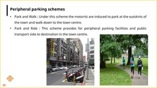 30
• Park and Walk : Under this scheme the motorist are induced to park at the outskirts of
the town and walk down to the town centre.
• Park and Ride : This scheme provides for peripheral parking facilities and public
transport side to destination in the town centre.
Peripheral parking schemes
 