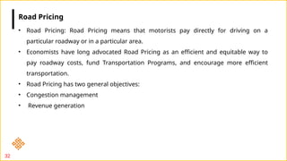 32
• Road Pricing: Road Pricing means that motorists pay directly for driving on a
particular roadway or in a particular area.
• Economists have long advocated Road Pricing as an efficient and equitable way to
pay roadway costs, fund Transportation Programs, and encourage more efficient
transportation.
• Road Pricing has two general objectives:
• Congestion management
• Revenue generation
Road Pricing
 