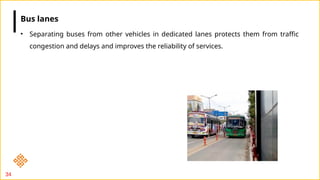 34
• Separating buses from other vehicles in dedicated lanes protects them from traffic
congestion and delays and improves the reliability of services.
Bus lanes
 