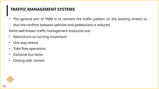 36
• The general aim of TMM is to reorient the traffic pattern on the existing streets so
that the conflicts between vehicles and pedestrians is reduced.
Some well known traffic management measures are:
• Restrictions on turning movement
• One way streets
• Tidal flow operations
• Exclusive bus lanes
• Closing side- streets
TRAFFIC MANAGEMENT SYSTEMS
 